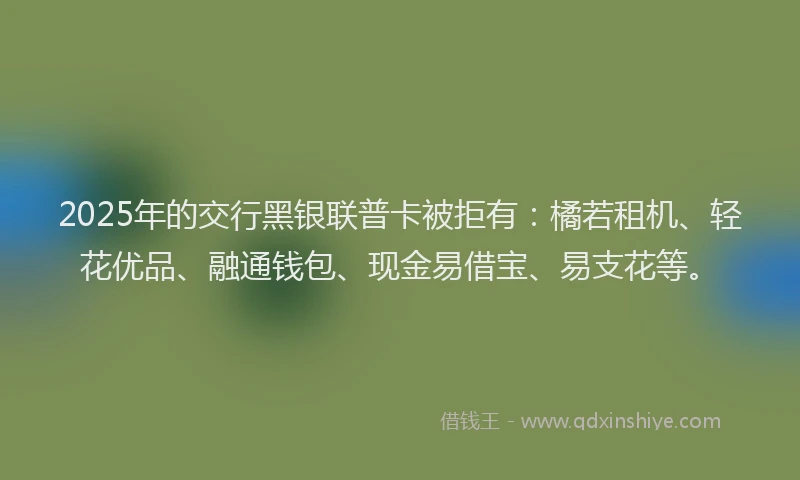 2025年的交行黑银联普卡被拒有：橘若租机、轻花优品、融通钱包、现金易借宝、易支花等。