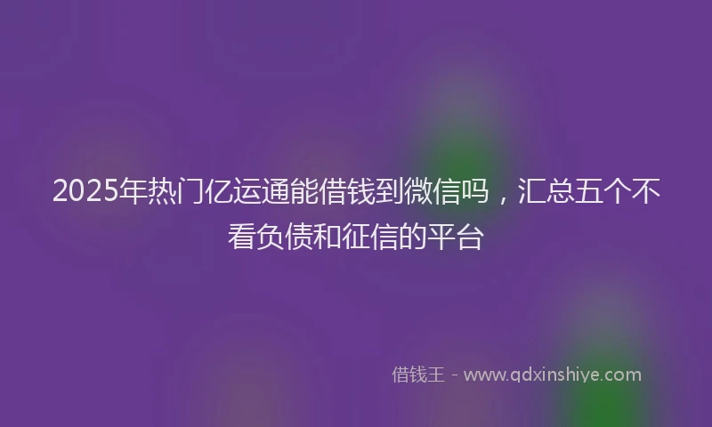 2025年热门亿运通能借钱到微信吗，汇总五个不看负债和征信的平台