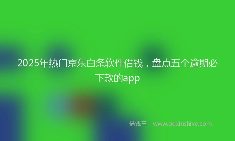2025年热门京东白条软件借钱，盘点五个逾期必下款的app