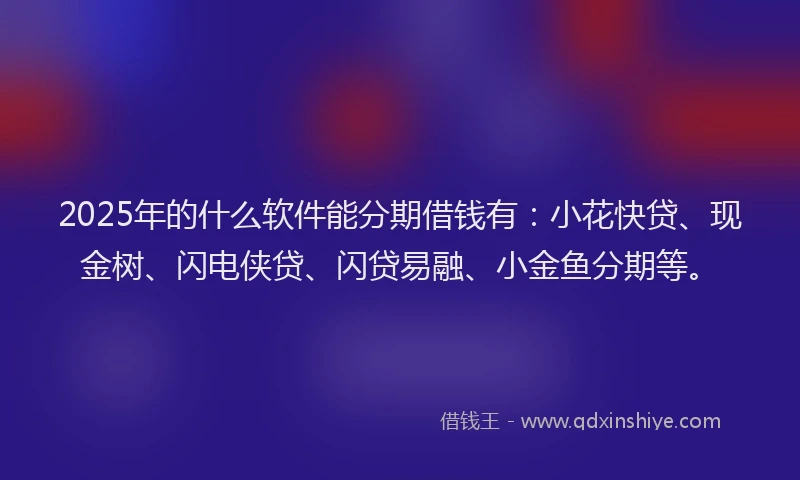2025年的什么软件能分期借钱有：小花快贷、现金树、闪电侠贷、闪贷易融、小金鱼分期等。