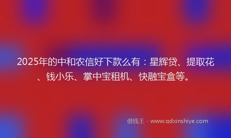 2025年的中和农信好下款么有：星辉贷、提取花、钱小乐、掌中宝租机、快融宝盒等。