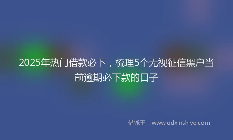 2025年热门借款必下，梳理5个无视征信黑户当前逾期必下款的口子