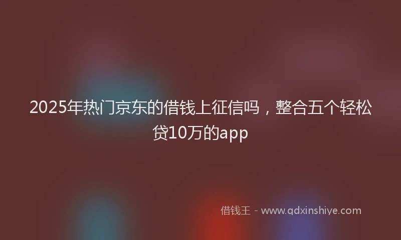2025年热门京东的借钱上征信吗，整合五个轻松贷10万的app