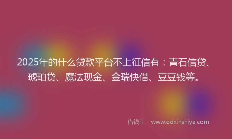 2025年的什么贷款平台不上征信有：青石信贷、琥珀贷、魔法现金、金瑞快借、豆豆钱等。