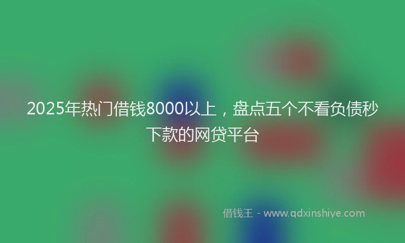 2025年热门借钱8000以上，盘点五个不看负债秒下款的网贷平台