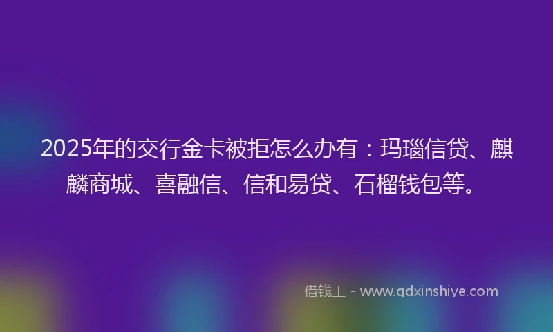 2025年的交行金卡被拒怎么办有：玛瑙信贷、麒麟商城、喜融信、信和易贷、石榴钱包等。