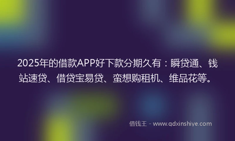 2025年的借款APP好下款分期久有：瞬贷通、钱站速贷、借贷宝易贷、蛮想购租机、维品花等。