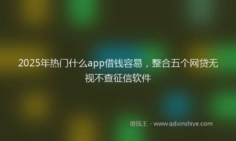 2025年热门什么app借钱容易,整合五个网贷无视不查征信软件