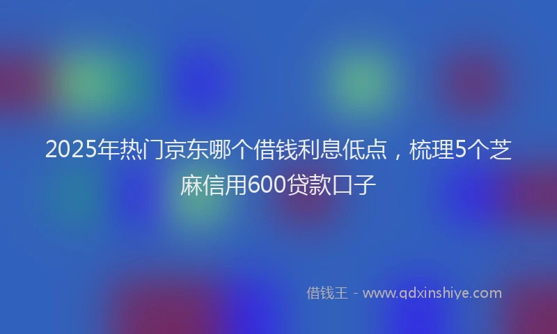 2025年热门京东哪个借钱利息低点，梳理5个芝麻信用600贷款口子