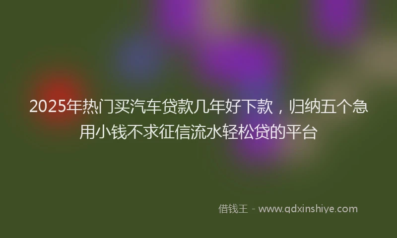 2025年热门买汽车贷款几年好下款，归纳五个急用小钱不求征信流水轻松贷的平台