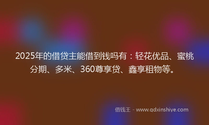 2025年的借贷主能借到钱吗有：轻花优品、蜜桃分期、多米、360尊享贷、鑫享租物等。