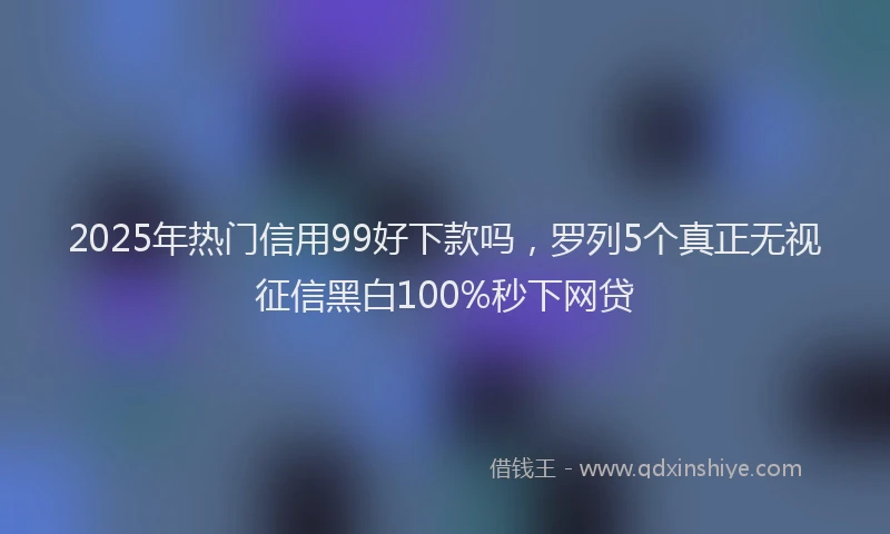 2025年热门信用99好下款吗，罗列5个真正无视征信黑白100%秒下网贷