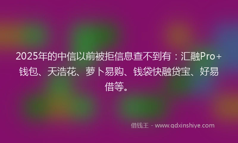 2025年的中信以前被拒信息查不到有：汇融Pro+钱包、天浩花、萝卜易购、钱袋快融贷宝、好易借等。
