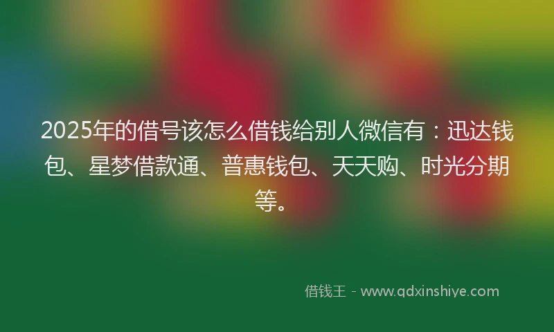 2025年的借号该怎么借钱给别人微信有：迅达钱包、星梦借款通、普惠钱包、天天购、时光分期等。