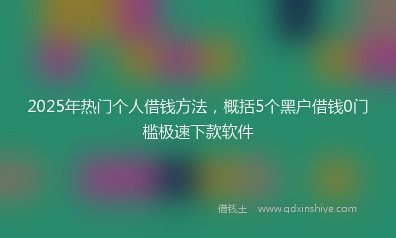2025年热门个人借钱方法，概括5个黑户借钱0门槛极速下款软件