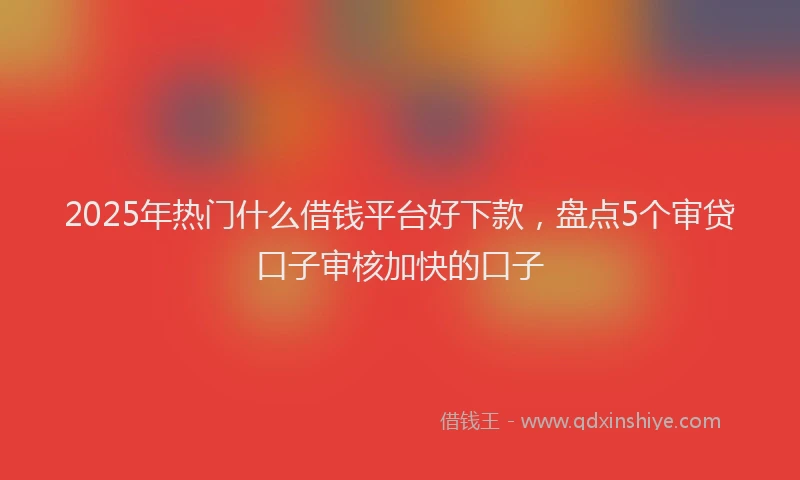 2025年热门什么借钱平台好下款，盘点5个审贷口子审核加快的口子