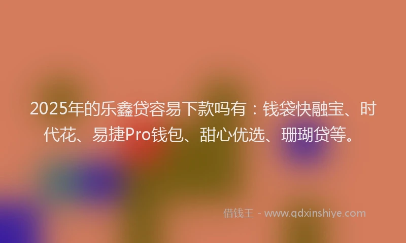 2025年的乐鑫贷容易下款吗有：钱袋快融宝、时代花、易捷Pro钱包、甜心优选、珊瑚贷等。