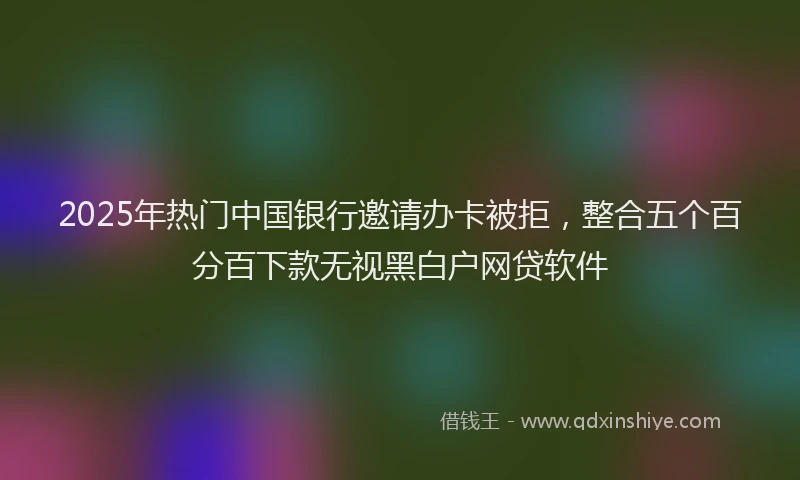 2025年热门中国银行邀请办卡被拒，整合五个百分百下款无视黑白户网贷软件