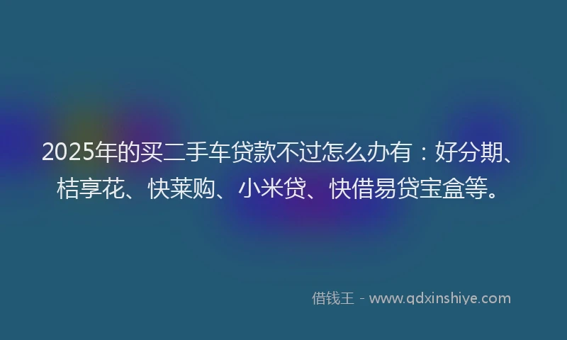 2025年的买二手车贷款不过怎么办有：好分期、桔享花、快莱购、小米贷、快借易贷宝盒等。