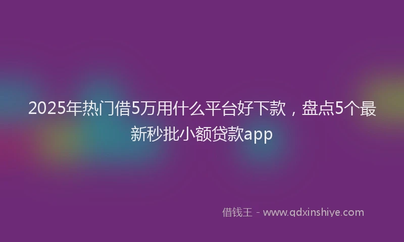 2025年热门借5万用什么平台好下款，盘点5个最新秒批小额贷款app