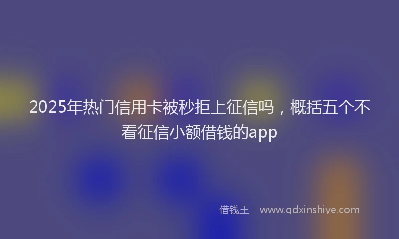 2025年热门信用卡被秒拒上征信吗，概括五个不看征信小额借钱的app
