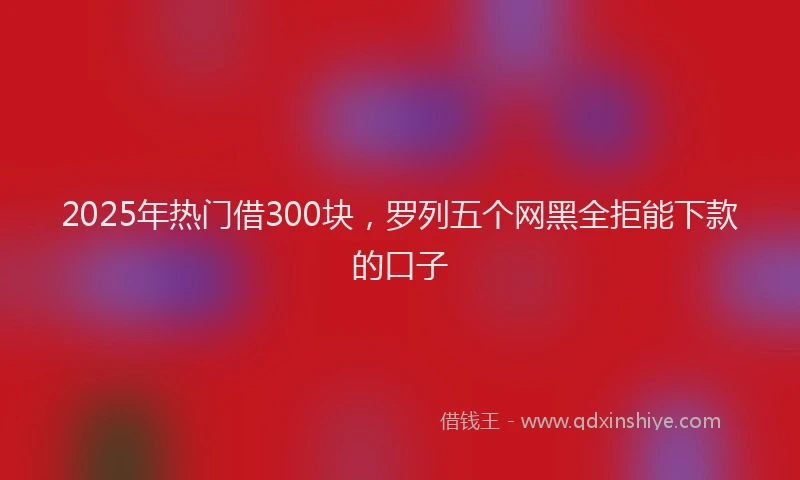 2025年热门借300块，罗列五个网黑全拒能下款的口子