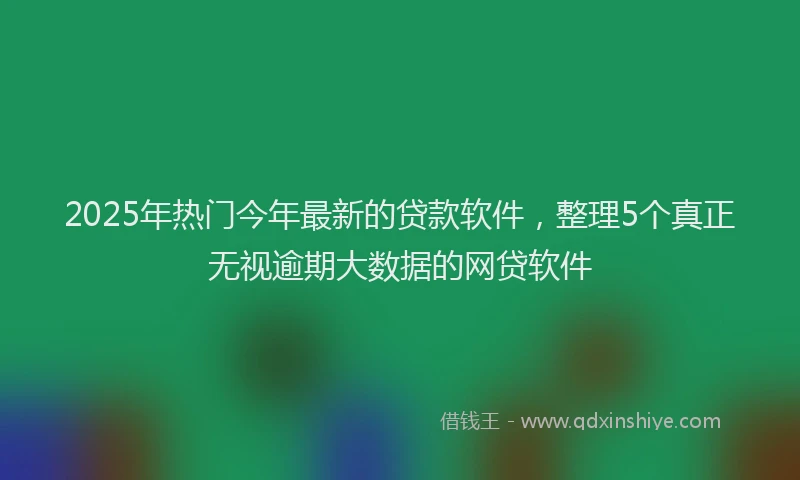2025年热门今年最新的贷款软件，整理5个真正无视逾期大数据的网贷软件