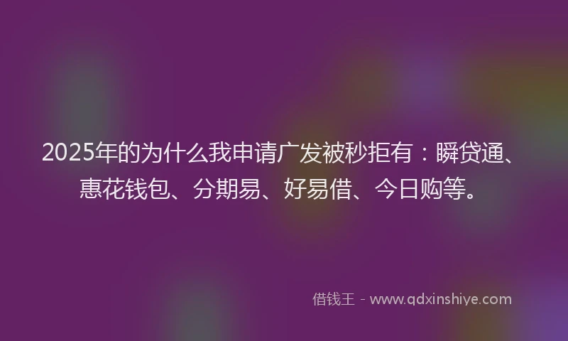 2025年的为什么我申请广发被秒拒有：瞬贷通、惠花钱包、分期易、好易借、今日购等。