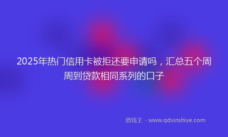 2025年热门信用卡被拒还要申请吗，汇总五个周周到贷款相同系列的口子