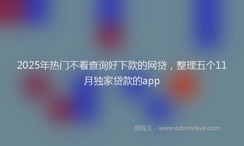 2025年热门不看查询好下款的网贷，整理五个11月独家贷款的app