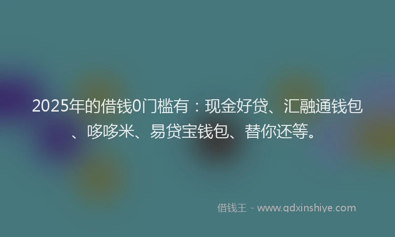 2025年的借钱0门槛有：现金好贷、汇融通钱包、哆哆米、易贷宝钱包、替你还等。