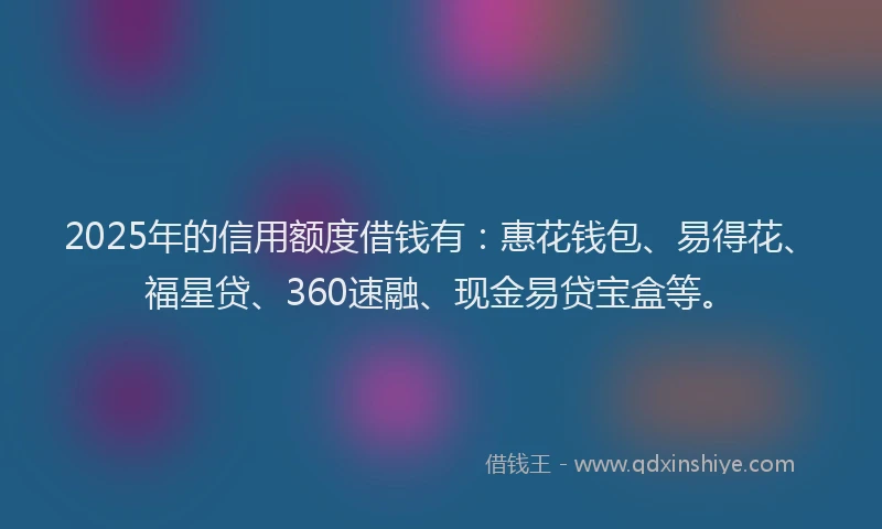 2025年的信用额度借钱有：惠花钱包、易得花、福星贷、360速融、现金易贷宝盒等。