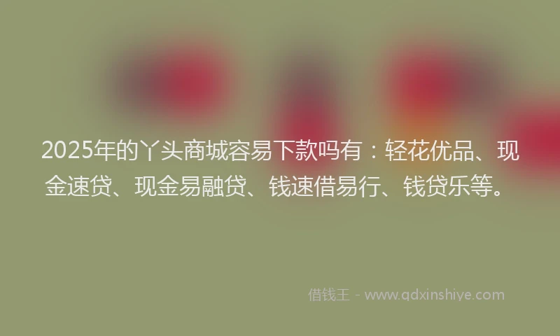 2025年的丫头商城容易下款吗有:轻花优品、现金速贷、现金易融贷、钱速借易行、钱贷乐等。