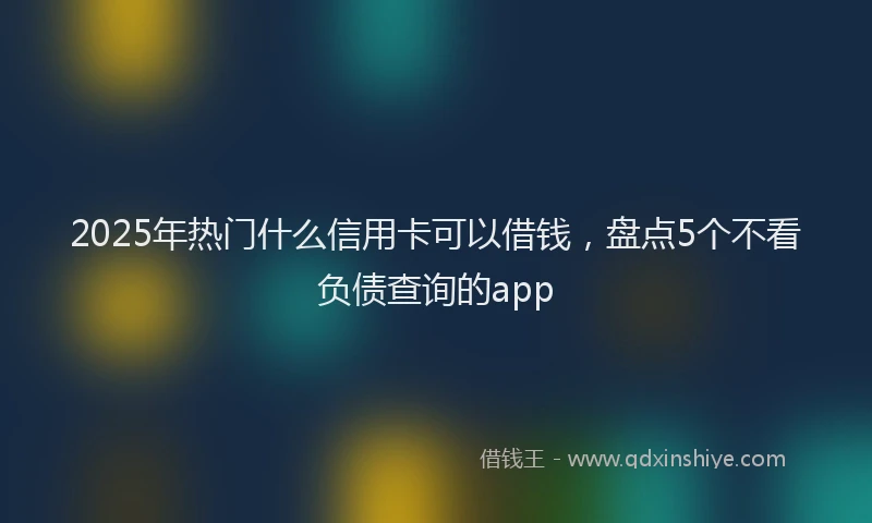 2025年热门什么信用卡可以借钱，盘点5个不看负债查询的app