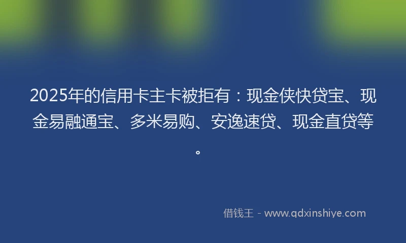 2025年的信用卡主卡被拒有：现金侠快贷宝、现金易融通宝、多米易购、安逸速贷、现金直贷等。