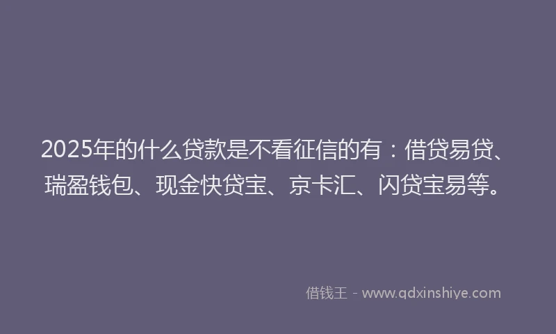 2025年的什么贷款是不看征信的有：借贷易贷、瑞盈钱包、现金快贷宝、京卡汇、闪贷宝易等。