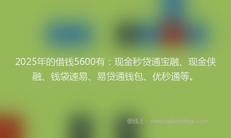 2025年的借钱5600有：现金秒贷通宝融、现金侠融、钱袋速易、易贷通钱包、优秒通等。