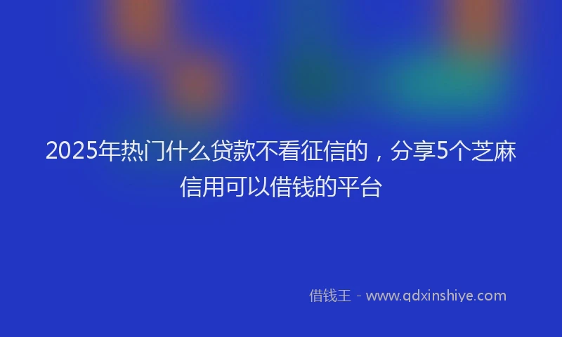 2025年热门什么贷款不看征信的，分享5个芝麻信用可以借钱的平台