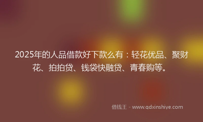 2025年的人品借款好下款么有：轻花优品、聚财花、拍拍贷、钱袋快融贷、青春购等。