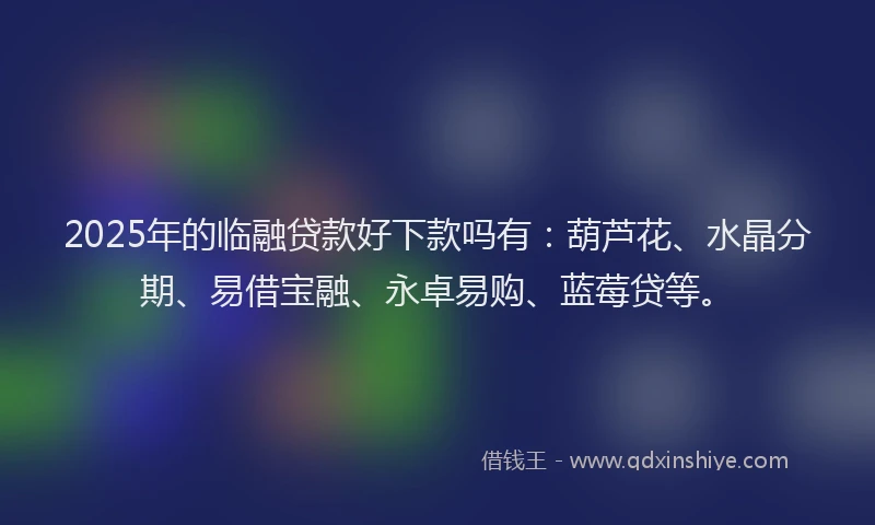 2025年的临融贷款好下款吗有：葫芦花、水晶分期、易借宝融、永卓易购、蓝莓贷等。
