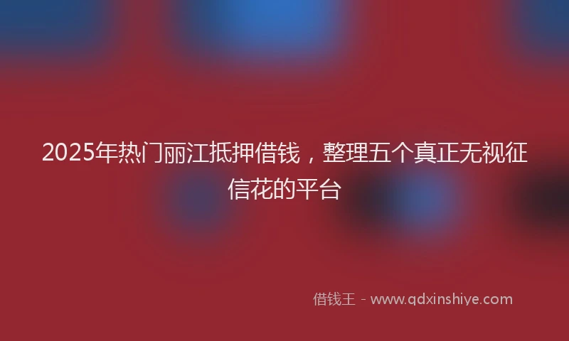 2025年热门丽江抵押借钱，整理五个真正无视征信花的平台