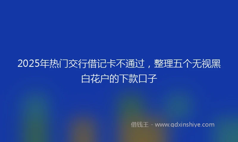 2025年热门交行借记卡不通过，整理五个无视黑白花户的下款口子
