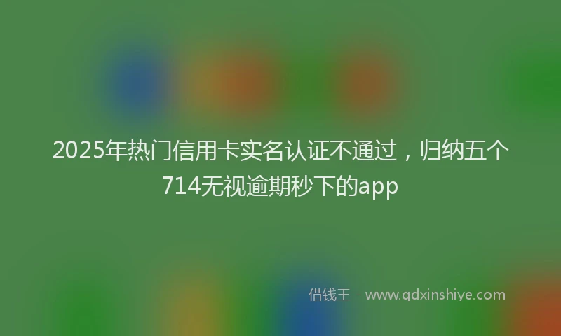 2025年热门信用卡实名认证不通过，归纳五个714无视逾期秒下的app