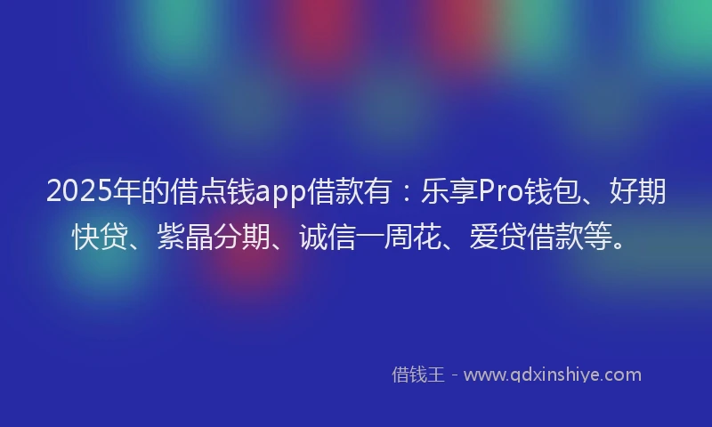 2025年的借点钱app借款有：乐享Pro钱包、好期快贷、紫晶分期、诚信一周花、爱贷借款等。