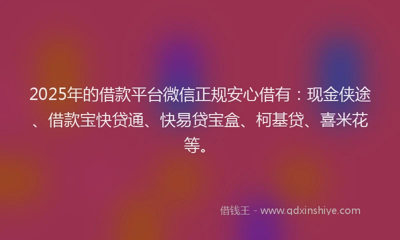 2025年的借款平台微信正规安心借有：现金侠途、借款宝快贷通、快易贷宝盒、柯基贷、喜米花等。