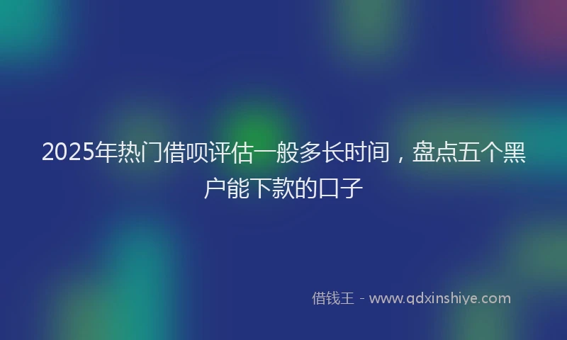 2025年热门借呗评估一般多长时间，盘点五个黑户能下款的口子
