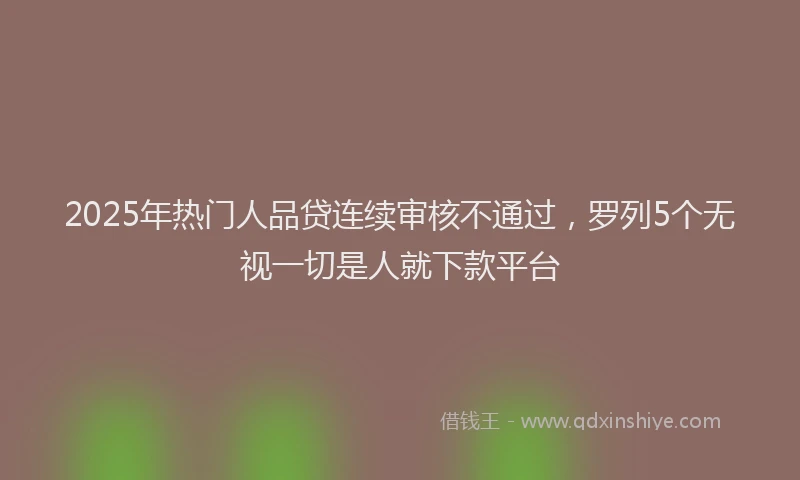 2025年热门人品贷连续审核不通过，罗列5个无视一切是人就下款平台