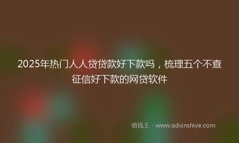 2025年热门人人贷贷款好下款吗，梳理五个不查征信好下款的网贷软件