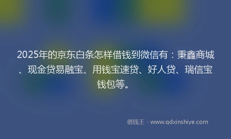 2025年的京东白条怎样借钱到微信有：秉鑫商城、现金贷易融宝、用钱宝速贷、好人贷、瑞信宝钱包等。