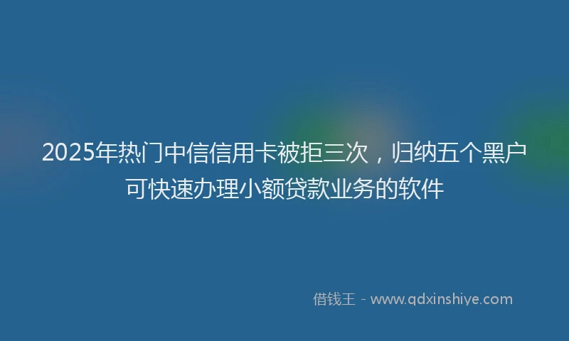 2025年热门中信信用卡被拒三次，归纳五个黑户可快速办理小额贷款业务的软件